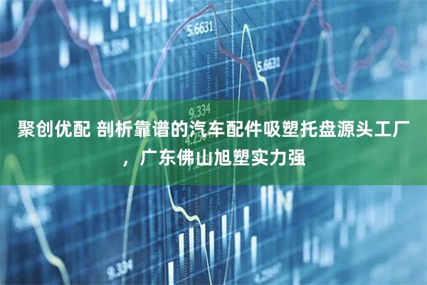 聚创优配 剖析靠谱的汽车配件吸塑托盘源头工厂，广东佛山旭塑实力强