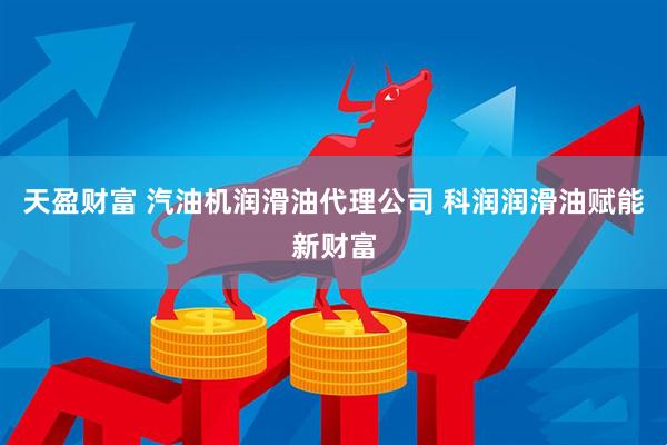 天盈财富 汽油机润滑油代理公司 科润润滑油赋能新财富