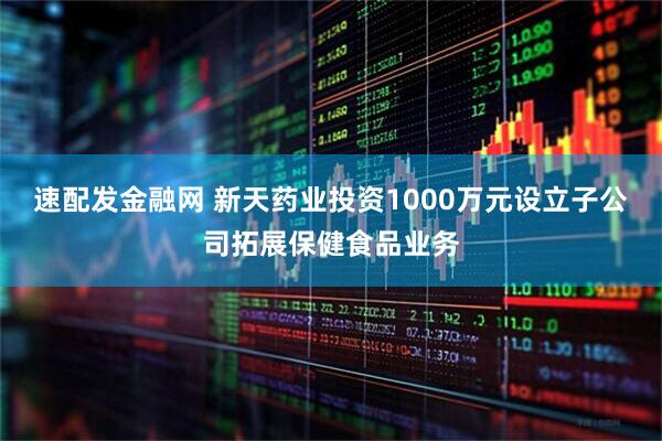 速配发金融网 新天药业投资1000万元设立子公司拓展保健食品业务