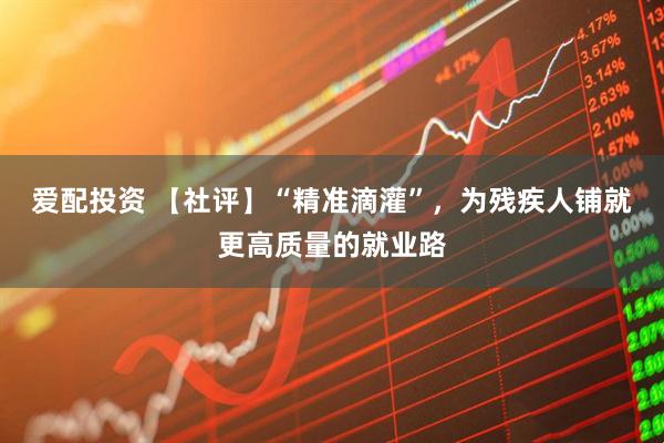 爱配投资 【社评】“精准滴灌”，为残疾人铺就更高质量的就业路