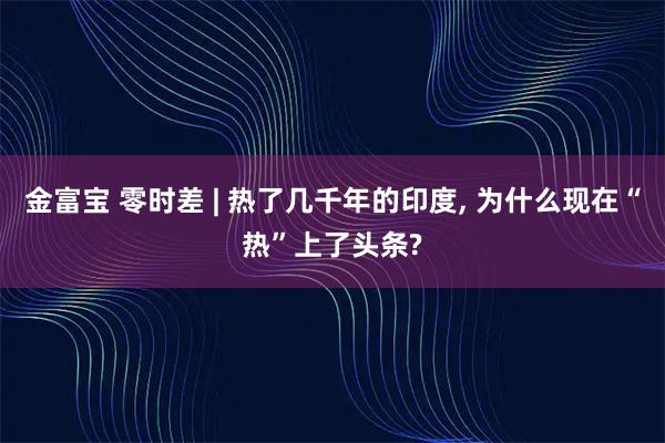 金富宝 零时差 | 热了几千年的印度, 为什么现在“热”上了头条?
